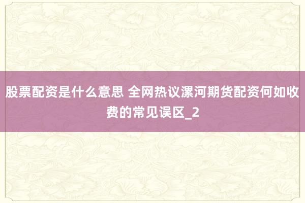 股票配资是什么意思 全网热议漯河期货配资何如收费的常见误区_2