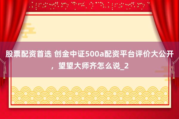 股票配资首选 创金中证500a配资平台评价大公开，望望大师齐怎么说_2