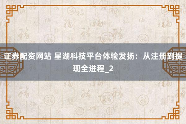 证券配资网站 星湖科技平台体验发扬：从注册到提现全进程_2