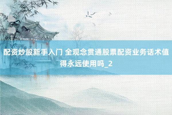 配资炒股新手入门 全观念贯通股票配资业务话术值得永远使用吗_2
