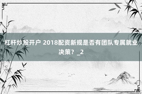 杠杆炒股开户 2018配资新规是否有团队专属就业决策？_2