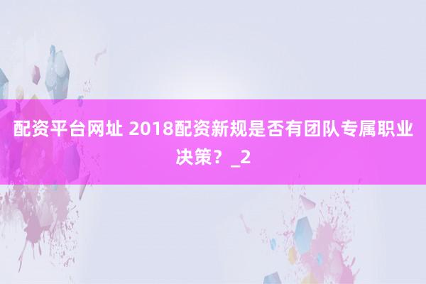 配资平台网址 2018配资新规是否有团队专属职业决策？_2