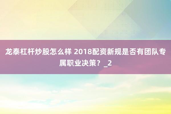 龙泰杠杆炒股怎么样 2018配资新规是否有团队专属职业决策？_2