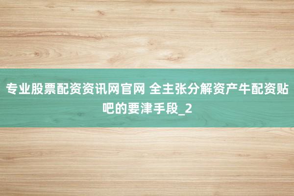专业股票配资资讯网官网 全主张分解资产牛配资贴吧的要津手段_2