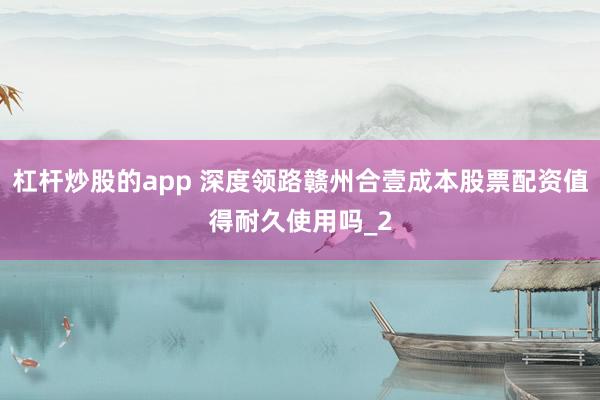杠杆炒股的app 深度领路赣州合壹成本股票配资值得耐久使用吗_2