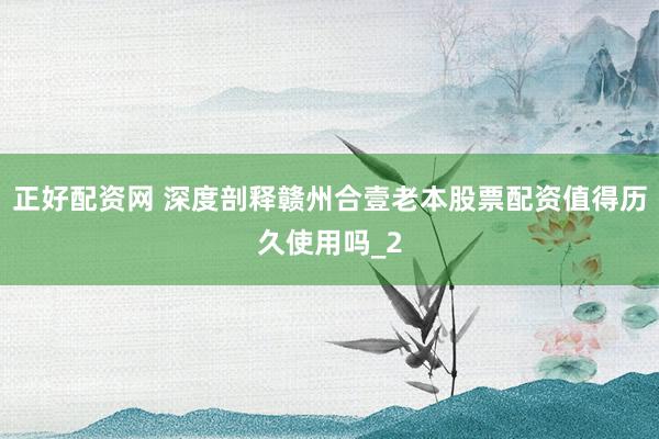 正好配资网 深度剖释赣州合壹老本股票配资值得历久使用吗_2