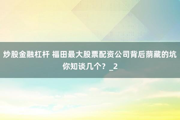 炒股金融杠杆 福田最大股票配资公司背后荫藏的坑你知谈几个？_2