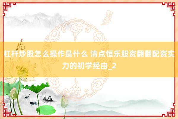 杠杆炒股怎么操作是什么 清点恒乐股资翻翻配资实力的初学经由_2