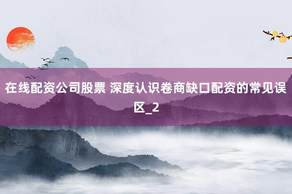 在线配资公司股票 深度认识卷商缺口配资的常见误区_2