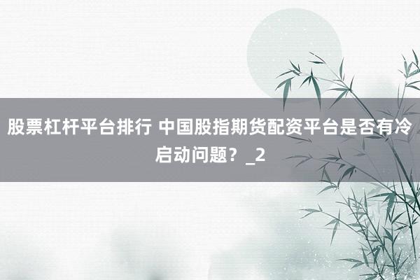股票杠杆平台排行 中国股指期货配资平台是否有冷启动问题？_2