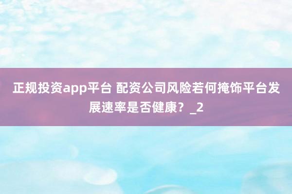 正规投资app平台 配资公司风险若何掩饰平台发展速率是否健康？_2