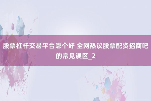 股票杠杆交易平台哪个好 全网热议股票配资招商吧的常见误区_2