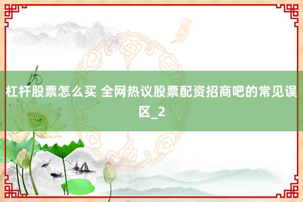 杠杆股票怎么买 全网热议股票配资招商吧的常见误区_2