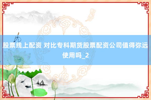 股票线上配资 对比专科期货股票配资公司值得弥远使用吗_2
