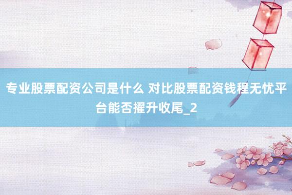 专业股票配资公司是什么 对比股票配资钱程无忧平台能否擢升收尾_2