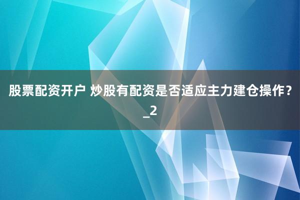 股票配资开户 炒股有配资是否适应主力建仓操作？_2