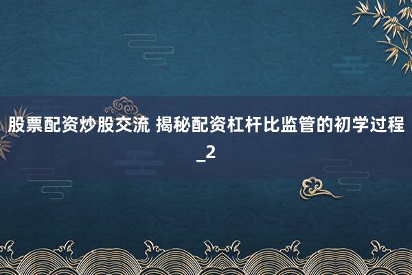 股票配资炒股交流 揭秘配资杠杆比监管的初学过程_2