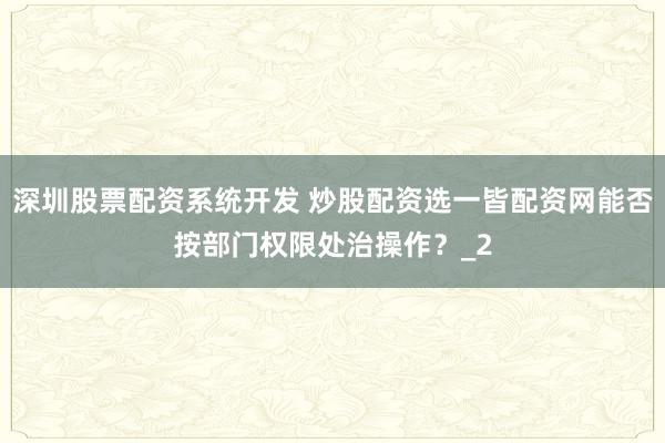 深圳股票配资系统开发 炒股配资选一皆配资网能否按部门权限处治操作?_2