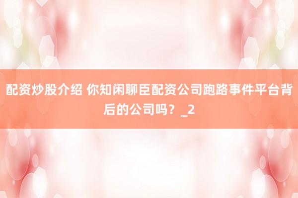 配资炒股介绍 你知闲聊臣配资公司跑路事件平台背后的公司吗?_2