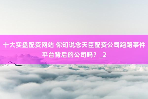 十大实盘配资网站 你知说念天臣配资公司跑路事件平台背后的公司吗？_2