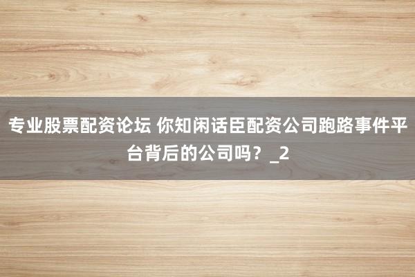 专业股票配资论坛 你知闲话臣配资公司跑路事件平台背后的公司吗?_2