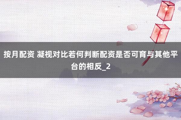 按月配资 凝视对比若何判断配资是否可育与其他平台的相反_2