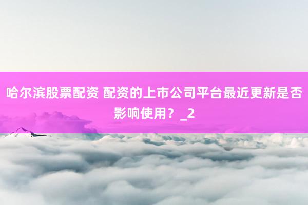 哈尔滨股票配资 配资的上市公司平台最近更新是否影响使用?_2