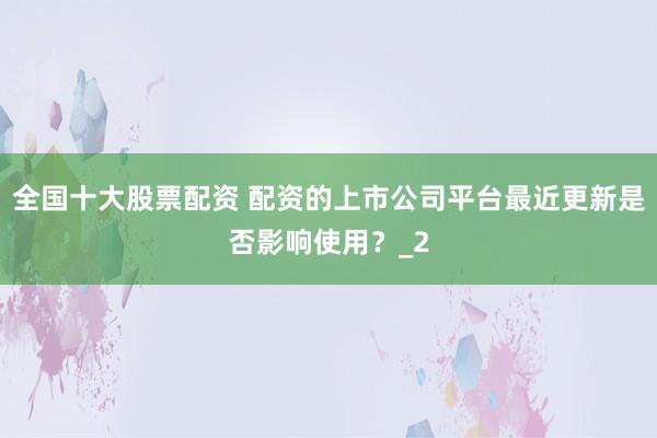 全国十大股票配资 配资的上市公司平台最近更新是否影响使用?_2