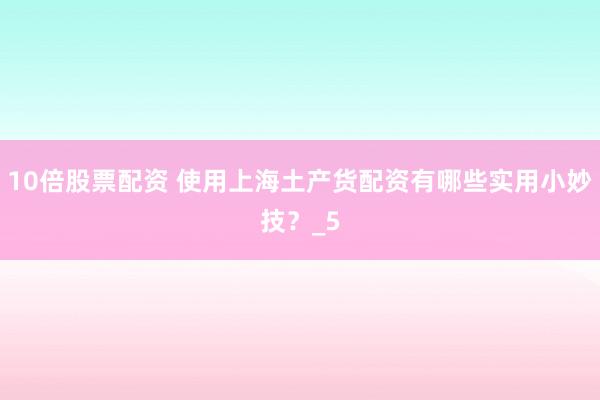 10倍股票配资 使用上海土产货配资有哪些实用小妙技？_5