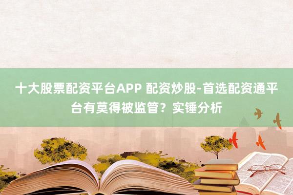 十大股票配资平台APP 配资炒股-首选配资通平台有莫得被监管？实锤分析