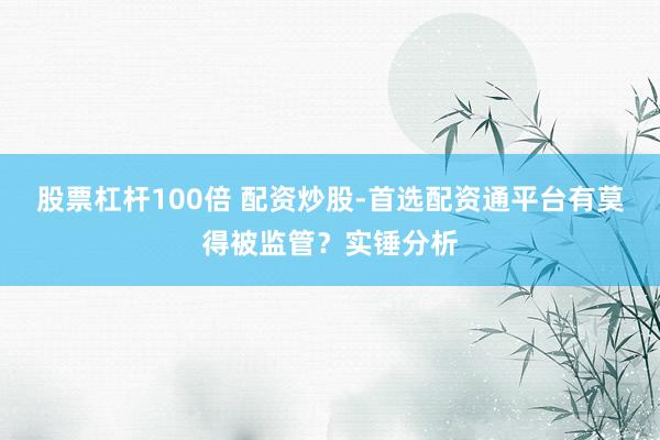 股票杠杆100倍 配资炒股-首选配资通平台有莫得被监管？实锤分析