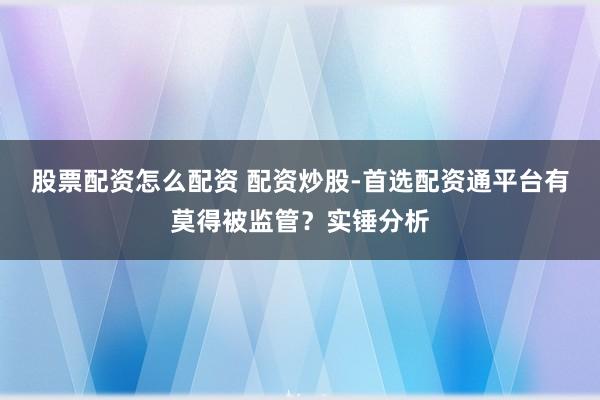 股票配资怎么配资 配资炒股-首选配资通平台有莫得被监管？实锤分析