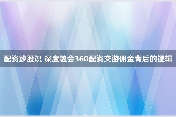 配资炒股识 深度融会360配资交游佣金背后的逻辑