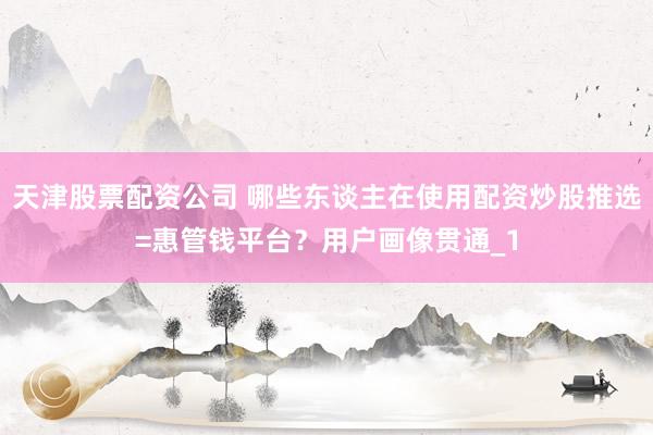 天津股票配资公司 哪些东谈主在使用配资炒股推选=惠管钱平台？用户画像贯通_1